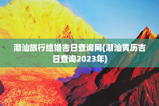 潮汕旅行结婚吉日查询网(潮汕黄历吉日查询2023年)第1张-八字查询