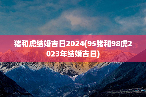 猪和虎结婚吉日2024(95猪和98虎2023年结婚吉日)第1张-八字查询