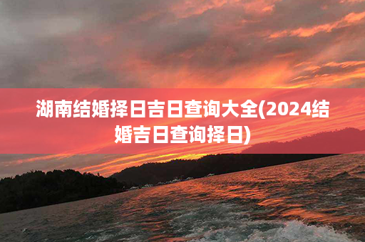 湖南结婚择日吉日查询大全(2024结婚吉日查询择日)第1张-八字查询