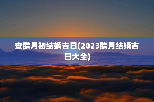 查腊月初结婚吉日(2023腊月结婚吉日大全)第1张-八字查询