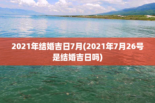 2021年结婚吉日7月(2021年7月26号是结婚吉日吗)第1张-八字查询