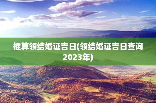 推算领结婚证吉日(领结婚证吉日查询2023年)第1张-八字查询