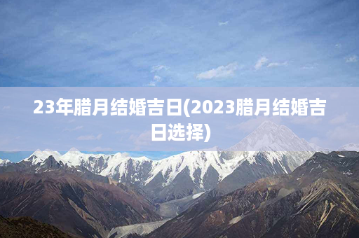 23年腊月结婚吉日(2023腊月结婚吉日选择)第1张-八字查询