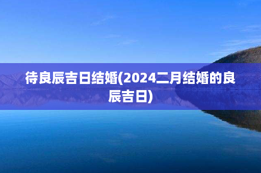 待良辰吉日结婚(2024二月结婚的良辰吉日)第1张-八字查询