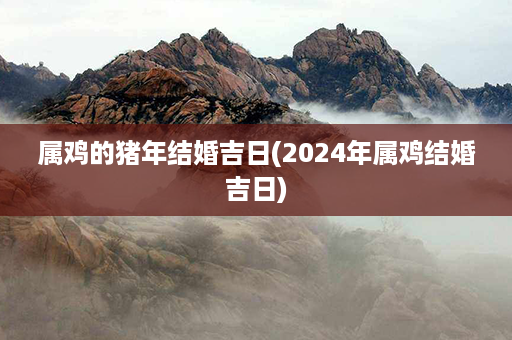 属鸡的猪年结婚吉日(2024年属鸡结婚吉日)第1张-八字查询