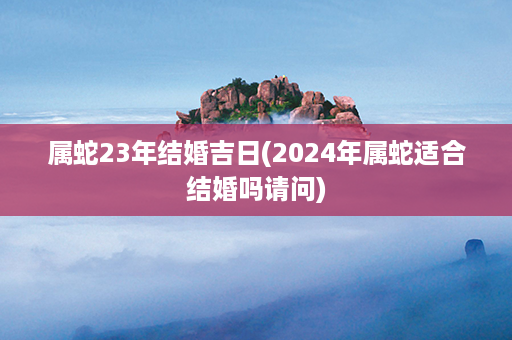 属蛇23年结婚吉日(2024年属蛇适合结婚吗请问)第1张-八字查询