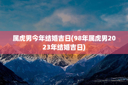 属虎男今年结婚吉日(98年属虎男2023年结婚吉日)第1张-八字查询