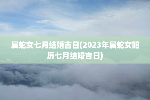 属蛇女七月结婚吉日(2023年属蛇女阳历七月结婚吉日)第1张-八字查询