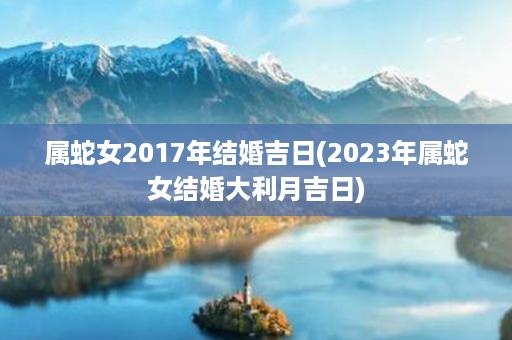 属蛇女2017年结婚吉日(2023年属蛇女结婚大利月吉日)第1张-八字查询