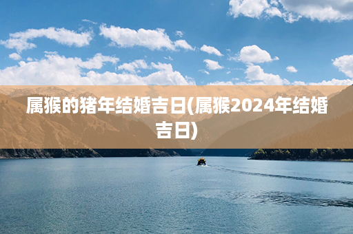 属猴的猪年结婚吉日(属猴2024年结婚吉日)第1张-八字查询