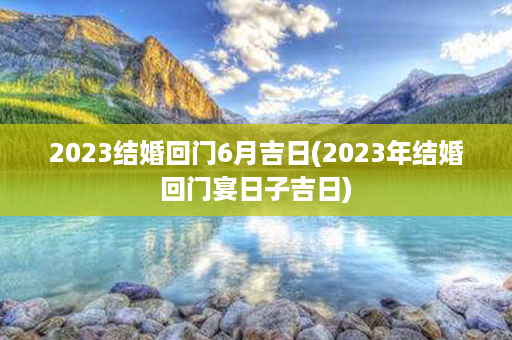 2023结婚回门6月吉日(2023年结婚回门宴日子吉日)第1张-八字查询