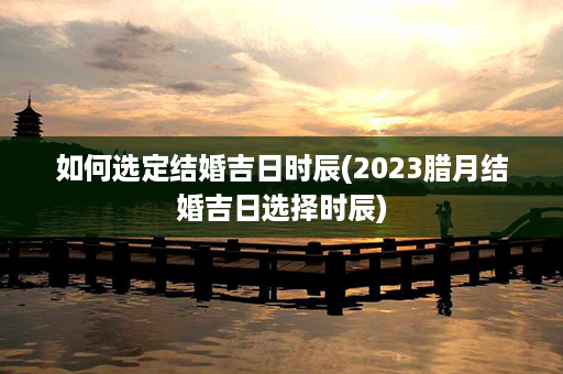 如何选定结婚吉日时辰(2023腊月结婚吉日选择时辰)第1张-八字查询