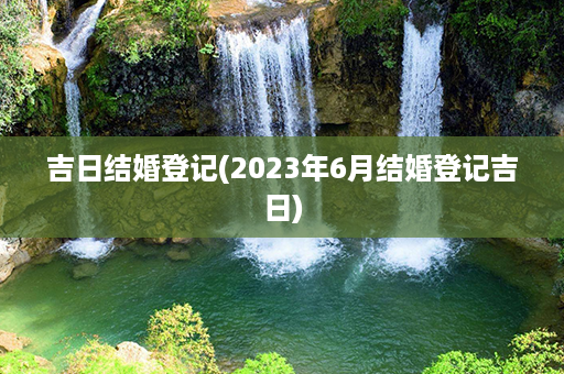 吉日结婚登记(2023年6月结婚登记吉日)第1张-八字查询