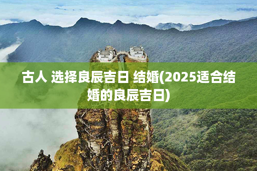 古人 选择良辰吉日 结婚(2025适合结婚的良辰吉日)第1张-八字查询