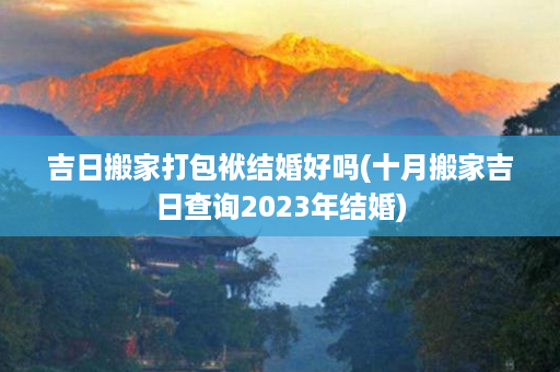 吉日搬家打包袱结婚好吗(十月搬家吉日查询2023年结婚)第1张-八字查询