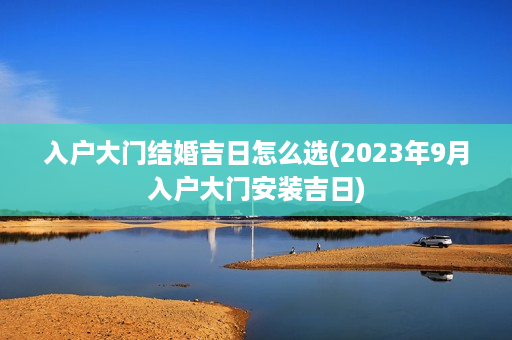 入户大门结婚吉日怎么选(2023年9月入户大门安装吉日)第1张-八字查询