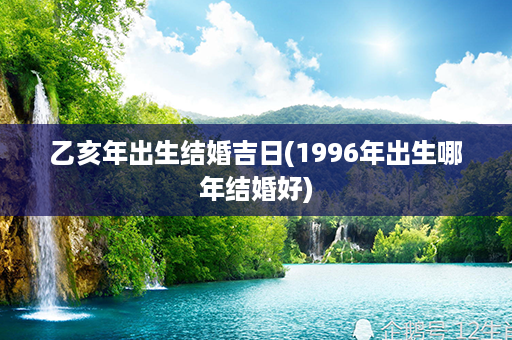 乙亥年出生结婚吉日(1996年出生哪年结婚好)第1张-八字查询