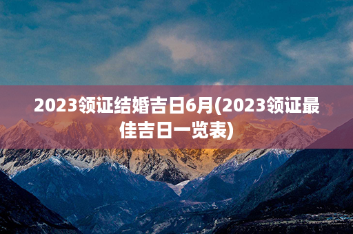 2023领证结婚吉日6月(2023领证最佳吉日一览表)第1张-八字查询