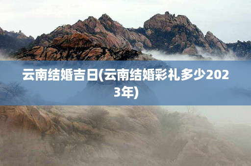 云南结婚吉日(云南结婚彩礼多少2023年)第1张-八字查询