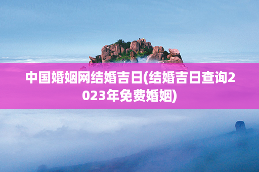 中国婚姻网结婚吉日(结婚吉日查询2023年免费婚姻)第1张-八字查询