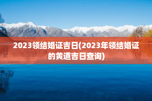 2023领结婚证吉日(2023年领结婚证的黄道吉日查询)第1张-八字查询