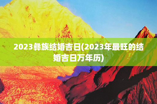 2023彝族结婚吉日(2023年最旺的结婚吉日万年历)第1张-八字查询