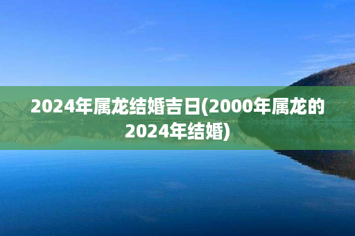 2024年属龙结婚吉日(2000年属龙的2024年结婚)第1张-八字查询