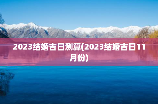 2023结婚吉日测算(2023结婚吉日11月份)第1张-八字查询