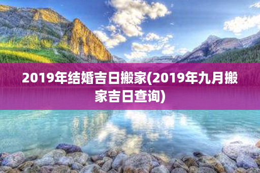 2019年结婚吉日搬家(2019年九月搬家吉日查询)第1张-八字查询