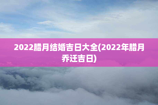 2022腊月结婚吉日大全(2022年腊月乔迁吉日)第1张-八字查询