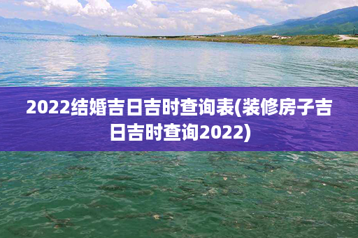 2022结婚吉日吉时查询表(装修房子吉日吉时查询2022)第1张-八字查询