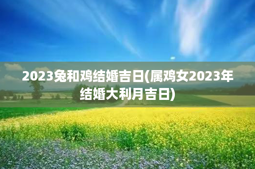 2023兔和鸡结婚吉日(属鸡女2023年结婚大利月吉日)第1张-八字查询