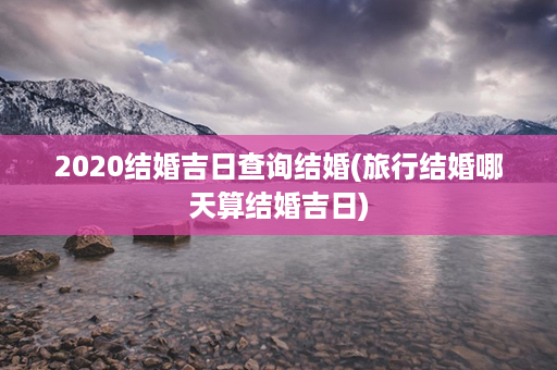 2020结婚吉日查询结婚(旅行结婚哪天算结婚吉日)第1张-八字查询