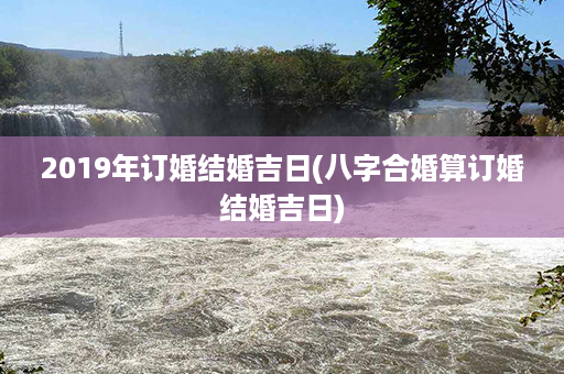 2019年订婚结婚吉日(八字合婚算订婚结婚吉日)第1张-八字查询