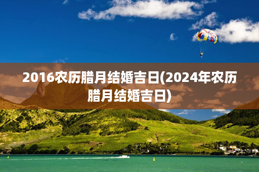 2016农历腊月结婚吉日(2024年农历腊月结婚吉日)第1张-八字查询