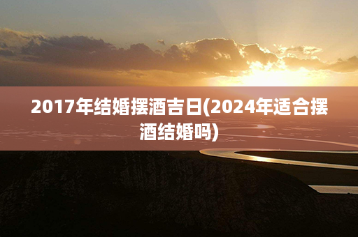 2017年结婚摆酒吉日(2024年适合摆酒结婚吗)第1张-八字查询