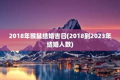 2018年猴鼠结婚吉日(2018到2023年结婚人数)第1张-八字查询