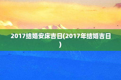 2017结婚安床吉日(2017年结婚吉日)第1张-八字查询