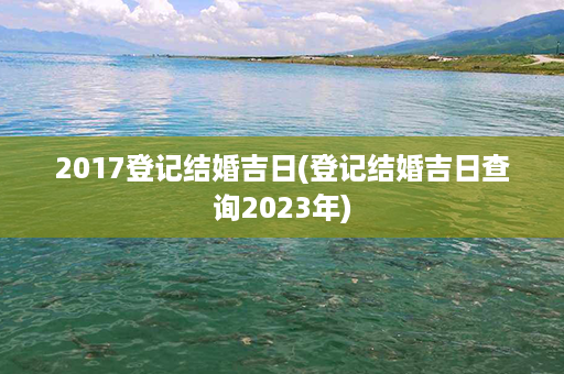 2017登记结婚吉日(登记结婚吉日查询2023年)第1张-八字查询