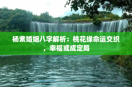 杨紫婚姻八字解析：桃花缘命运交织，幸福或成定局第1张-八字查询