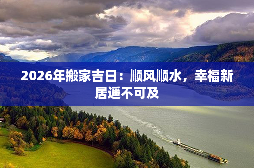 2026年搬家吉日：顺风顺水，幸福新居遥不可及第1张-八字查询