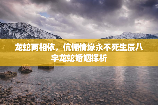 龙蛇两相依，伉俪情缘永不死生辰八字龙蛇婚姻探析第1张-八字查询