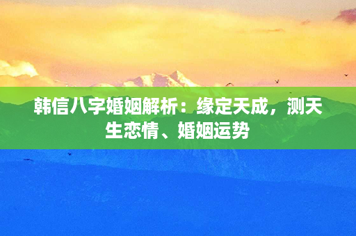 韩信八字婚姻解析：缘定天成，测天生恋情、婚姻运势第1张-八字查询