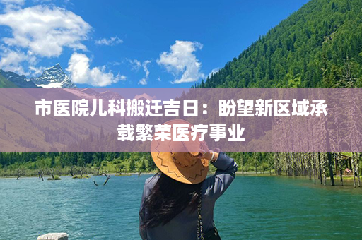 市医院儿科搬迁吉日：盼望新区域承载繁荣医疗事业第1张-八字查询