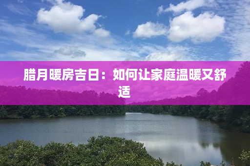 腊月暖房吉日：如何让家庭温暖又舒适第1张-八字查询