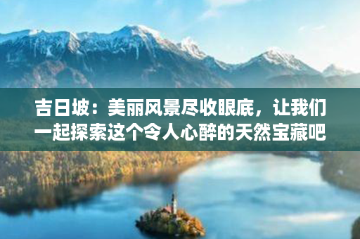 吉日坡：美丽风景尽收眼底，让我们一起探索这个令人心醉的天然宝藏吧！第1张-八字查询