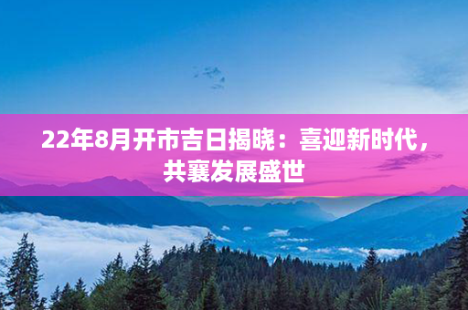 22年8月开市吉日揭晓：喜迎新时代，共襄发展盛世第1张-八字查询