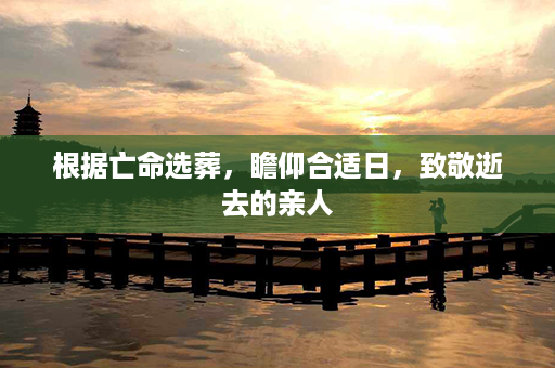 根据亡命选葬，瞻仰合适日，致敬逝去的亲人第1张-八字查询