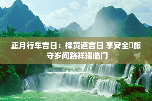 正月行车吉日：择黄道吉日 享安全暢旅 守岁问路祥瑞临门第1张-八字查询