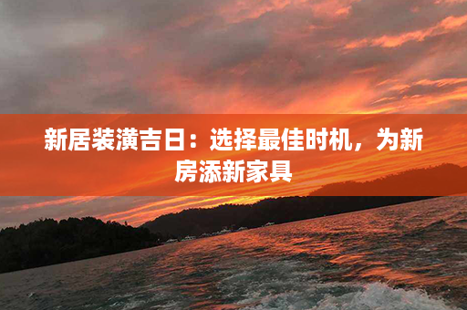 新居装潢吉日：选择最佳时机，为新房添新家具第1张-八字查询